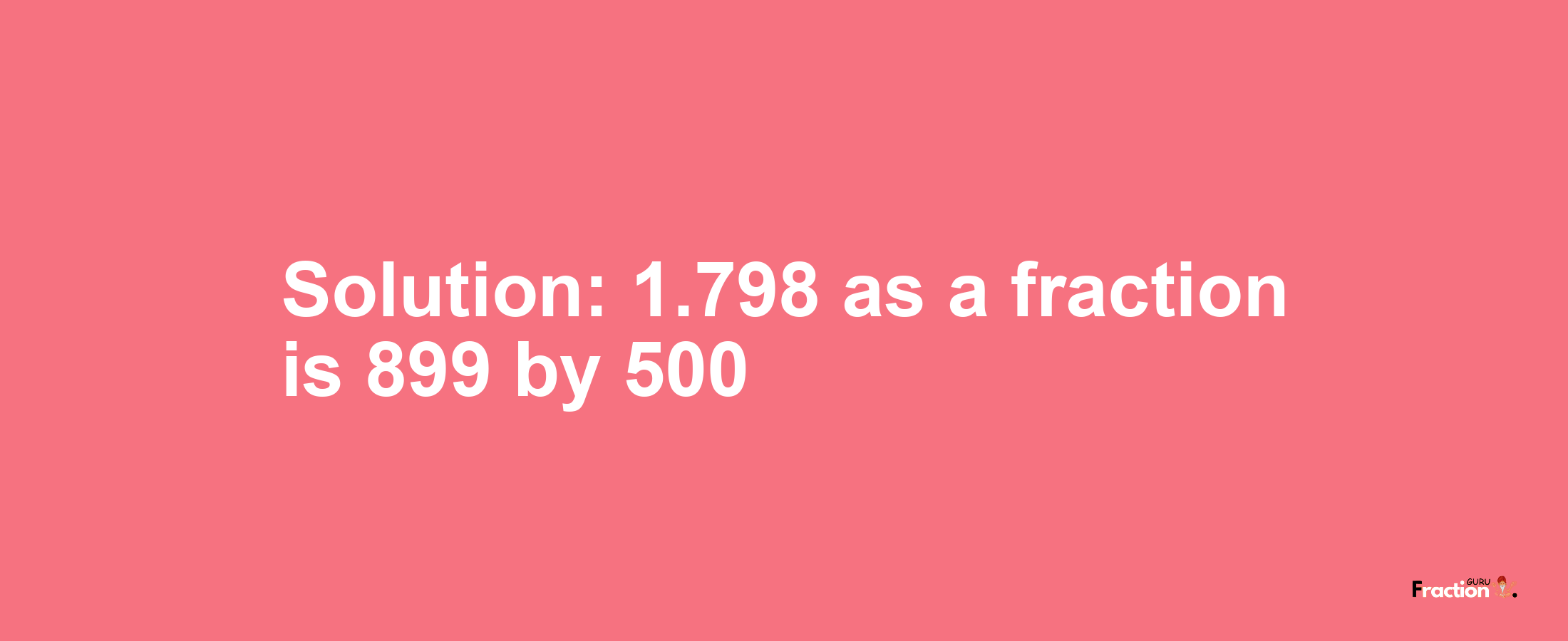 Solution:1.798 as a fraction is 899/500